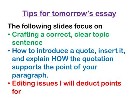Tips for tomorrow’s essay The following slides focus on Crafting a correct, clear topic sentence How to introduce a quote, insert it, and explain HOW the.