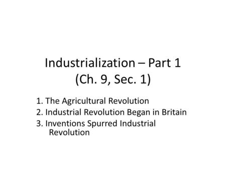 Industrialization – Part 1 (Ch. 9, Sec. 1) 1. The Agricultural Revolution 2. Industrial Revolution Began in Britain 3. Inventions Spurred Industrial Revolution.
