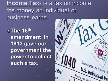 Income Tax- is a tax on income the money an individual or business earns. The 16 th amendment in 1913 gave our government the power to collect such a tax.