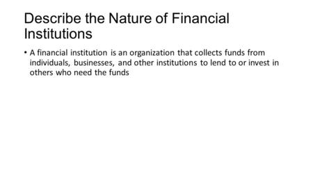 Describe the Nature of Financial Institutions A financial institution is an organization that collects funds from individuals, businesses, and other institutions.