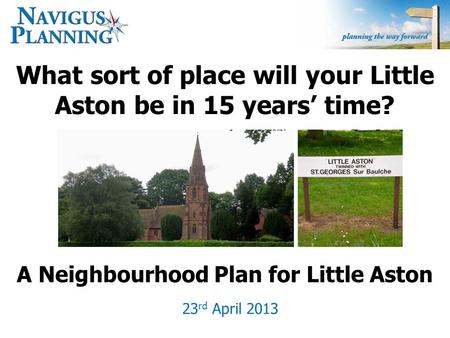 What sort of place will your Little Aston be in 15 years’ time? 23 rd April 2013 A Neighbourhood Plan for Little Aston.