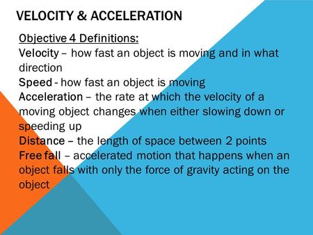 VELOCITY & ACCELERATION Objective 4 Definitions: Velocity – how fast an object is moving and in what direction Speed - how fast an object is moving Acceleration.