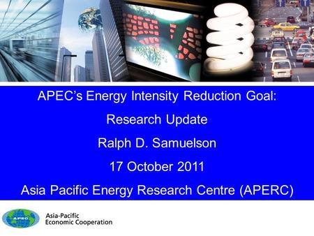 APEC’s Energy Intensity Reduction Goal: Research Update Ralph D. Samuelson 17 October 2011 Asia Pacific Energy Research Centre (APERC)