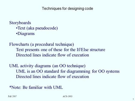 1 Fall 2007ACS-1903 Techniques for designing code Storyboards Text (aka pseudocode) Diagrams Flowcharts (a procedural technique) Text presents one of these.