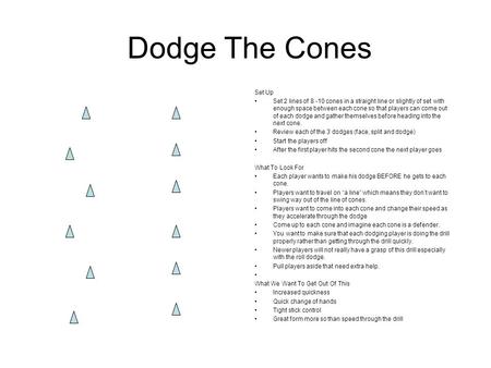 Dodge The Cones Set Up Set 2 lines of 8 -10 cones in a straight line or slightly of set with enough space between each cone so that players can come out.