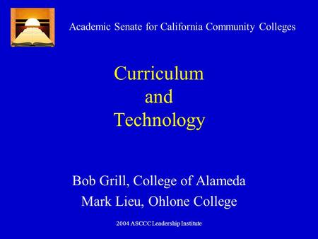 2004 ASCCC Leadership Institute Curriculum and Technology Bob Grill, College of Alameda Mark Lieu, Ohlone College Academic Senate for California Community.