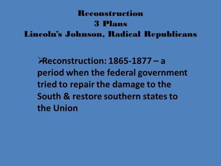Reconstruction 3 Plans Lincoln’s Johnson, Radical Republicans  Reconstruction: 1865-1877 – a period when the federal government tried to repair the damage.