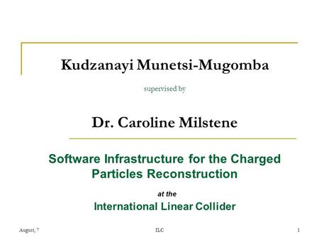 August, 7ILC1 Kudzanayi Munetsi-Mugomba supervised by Dr. Caroline Milstene Software Infrastructure for the Charged Particles Reconstruction at the International.