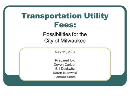 Transportation Utility Fees: Possibilities for the City of Milwaukee May 11, 2007 Prepared by: Deven Carlson Bill Duckwitz Karen Kurowski Lamont Smith.