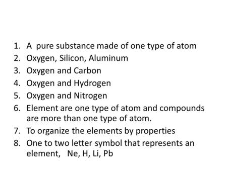 1.A pure substance made of one type of atom 2.Oxygen, Silicon, Aluminum 3.Oxygen and Carbon 4.Oxygen and Hydrogen 5.Oxygen and Nitrogen 6.Element are one.