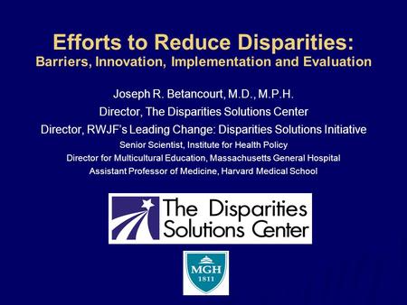 Efforts to Reduce Disparities: Barriers, Innovation, Implementation and Evaluation Joseph R. Betancourt, M.D., M.P.H. Director, The Disparities Solutions.