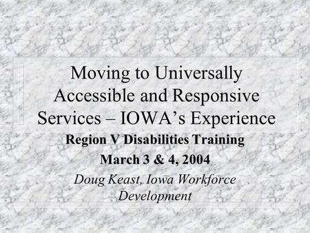 Moving to Universally Accessible and Responsive Services – IOWA’s Experience Region V Disabilities Training March 3 & 4, 2004 Doug Keast, Iowa Workforce.