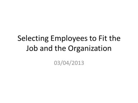Selecting Employees to Fit the Job and the Organization 03/04/2013.