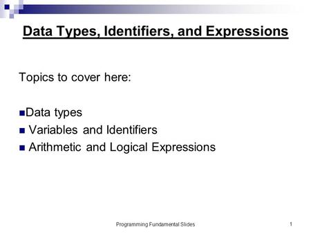 Programming Fundamental Slides1 Data Types, Identifiers, and Expressions Topics to cover here: Data types Variables and Identifiers Arithmetic and Logical.