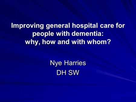 Improving general hospital care for people with dementia: why, how and with whom? Nye Harries DH SW.