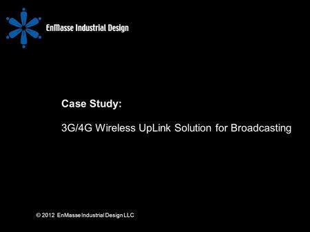 © 2012 EnMasse Industrial Design LLC Case Study: 3G/4G Wireless UpLink Solution for Broadcasting.