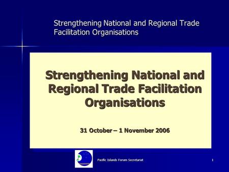 Pacific Islands Forum Secretariat 1 Strengthening National and Regional Trade Facilitation Organisations 31 October – 1 November 2006 Strengthening National.