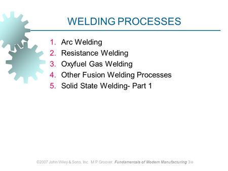 ©2007 John Wiley & Sons, Inc. M P Groover, Fundamentals of Modern Manufacturing 3/e WELDING PROCESSES 1.Arc Welding 2.Resistance Welding 3.Oxyfuel Gas.