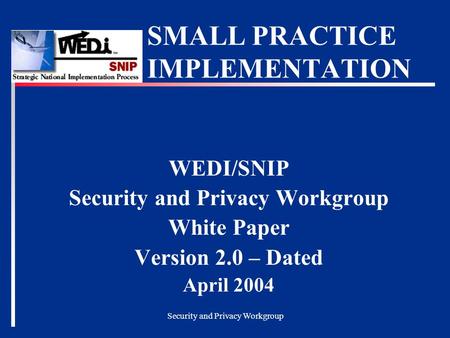 Security and Privacy Workgroup SMALL PRACTICE IMPLEMENTATION WEDI/SNIP Security and Privacy Workgroup White Paper Version 2.0 – Dated April 2004.
