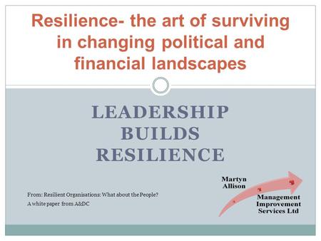 LEADERSHIP BUILDS RESILIENCE Resilience- the art of surviving in changing political and financial landscapes From: Resilient Organisations: What about.