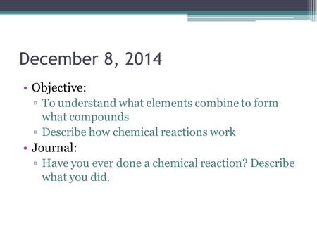 December 8, 2014 Objective: ▫To understand what elements combine to form what compounds ▫Describe how chemical reactions work Journal: ▫Have you ever done.