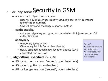 4.1 Security in GSM Security services – access control/authentication user  SIM (Subscriber Identity Module): secret PIN (personal identification number)