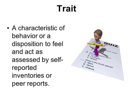 Trait A characteristic of behavior or a disposition to feel and act as assessed by self- reported inventories or peer reports.