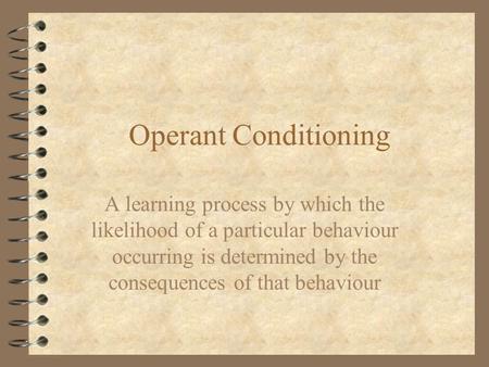 Operant Conditioning A learning process by which the likelihood of a particular behaviour occurring is determined by the consequences of that behaviour.