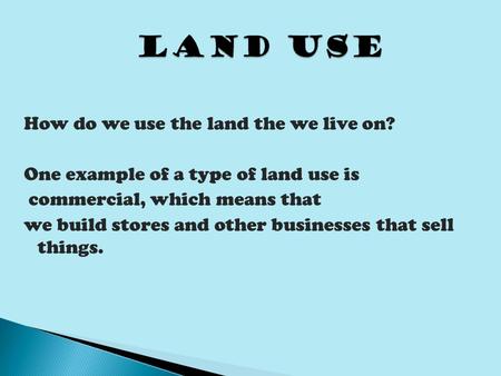 Land Use How do we use the land the we live on? One example of a type of land use is commercial, which means that we build stores and other businesses.