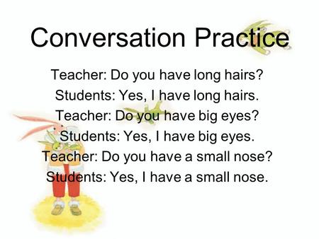 Conversation Practice Teacher: Do you have long hairs? Students: Yes, I have long hairs. Teacher: Do you have big eyes? Students: Yes, I have big eyes.