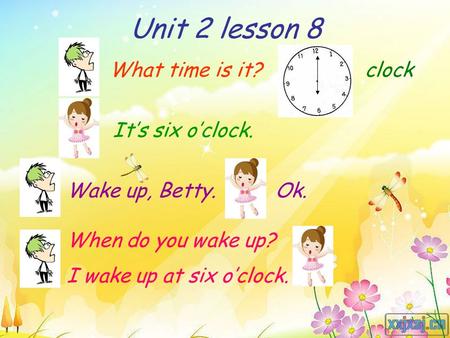 Unit 2 lesson 8 What time is it? It’s six o’clock. Wake up, Betty.Ok. When do you wake up? I wake up at six o’clock. clock.
