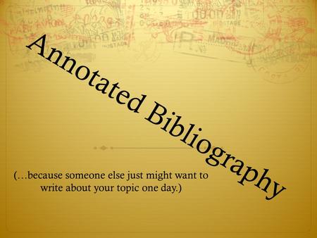 Annotated Bibliography (…because someone else just might want to write about your topic one day.)