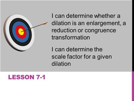 LESSON 7-1 I can determine whether a dilation is an enlargement, a reduction or congruence transformation I can determine the scale factor for a given.