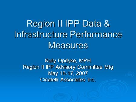 Region II IPP Data & Infrastructure Performance Measures Kelly Opdyke, MPH Region II IPP Advisory Committee Mtg May 16-17, 2007 Cicatelli Associates Inc.