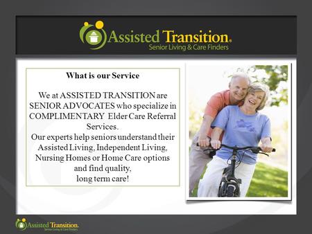 What is our Service We at ASSISTED TRANSITION are SENIOR ADVOCATES who specialize in COMPLIMENTARY Elder Care Referral Services. Our experts help seniors.