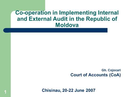1 Co-operation in Implementing Internal and External Audit in the Republic of Moldova Gh. Cojocari Court of Accounts (CoA) Chisinau, 20-22 June 2007.