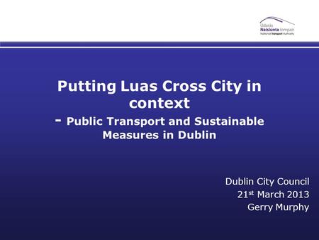 Putting Luas Cross City in context - Public Transport and Sustainable Measures in Dublin Dublin City Council 21 st March 2013 Gerry Murphy.