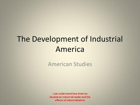 The Development of Industrial America American Studies I can understand how America became an industrial leader and the effects of industrialization.