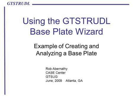 GTSTRUDL Using the GTSTRUDL Base Plate Wizard Example of Creating and Analyzing a Base Plate Rob Abernathy CASE Center GTSUG June, 2009 Atlanta, GA.