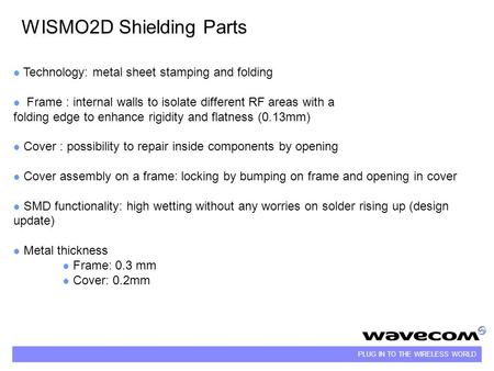 PLUG IN TO THE WIRELESS WORLD WISMO2D Shielding Parts Technology: metal sheet stamping and folding Frame : internal walls to isolate different RF areas.