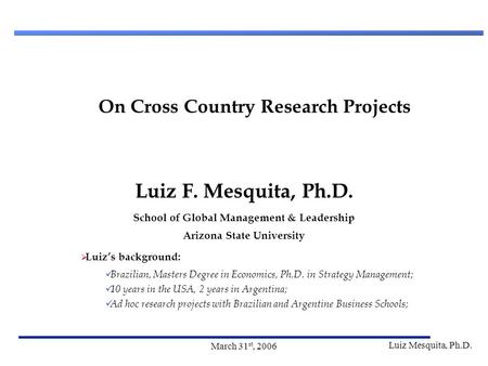 Luiz Mesquita, Ph.D. March 31 st, 2006 On Cross Country Research Projects Luiz F. Mesquita, Ph.D. School of Global Management & Leadership Arizona State.