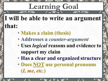 Learning Goal I will be able to write an argument that: Makes a claim (thesis) Addresses a counter-argument Uses logical reasons and evidence to support.