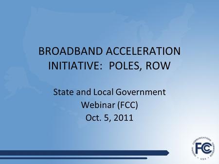 BROADBAND ACCELERATION INITIATIVE: POLES, ROW State and Local Government Webinar (FCC) Oct. 5, 2011.