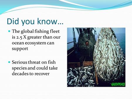 Did you know… The global fishing fleet is 2.5 X greater than our ocean ecosystem can support Serious threat on fish species and could take decades to recover.