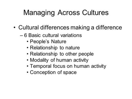 Managing Across Cultures Cultural differences making a difference –6 Basic cultural variations People’s Nature Relationship to nature Relationship to other.