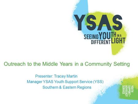 Outreach to the Middle Years in a Community Setting Presenter: Tracey Martin Manager YSAS Youth Support Service (YSS) Southern & Eastern Regions.