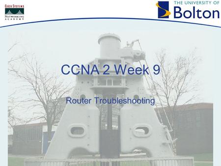 CCNA 2 Week 9 Router Troubleshooting. Copyright © 2005 University of Bolton Topics Routing Table Overview Network Testing Troubleshooting Router Issues.