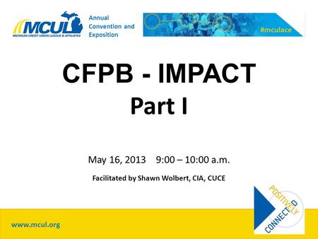 CFPB - IMPACT Part I May 16, 2013 9:00 – 10:00 a.m. Facilitated by Shawn Wolbert, CIA, CUCE www.mcul.org #mculace Annual Convention and Exposition.