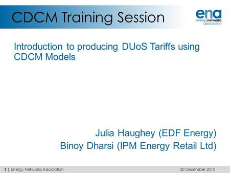 CDCM Training Session Introduction to producing DUoS Tariffs using CDCM Models Julia Haughey (EDF Energy) Binoy Dharsi (IPM Energy Retail Ltd) 20 December.