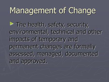 Management of Change ► The health, safety, security, environmental, technical and other impacts of temporary and permanent changes are formally assessed,